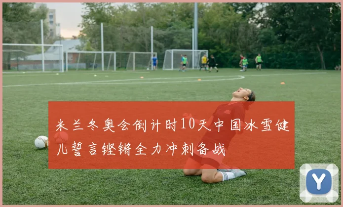 米兰冬奥会倒计时10天中国冰雪健儿誓言铿锵全力冲刺备战