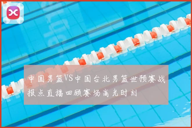 中国男篮VS中国台北男篮世预赛战报点直播回顾赛场高光时刻
