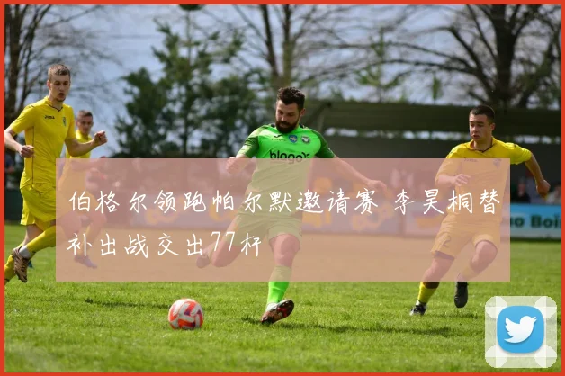 伯格尔领跑帕尔默邀请赛 李昊桐替补出战交出77杆