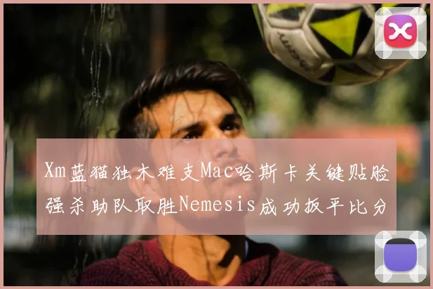 Xm蓝猫独木难支Mac哈斯卡关键贴脸强杀助队取胜Nemesis成功扳平比分