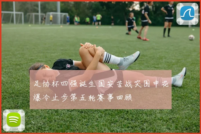 足协杯四强诞生国安苦战突围申花爆冷止步第五轮赛事回顾