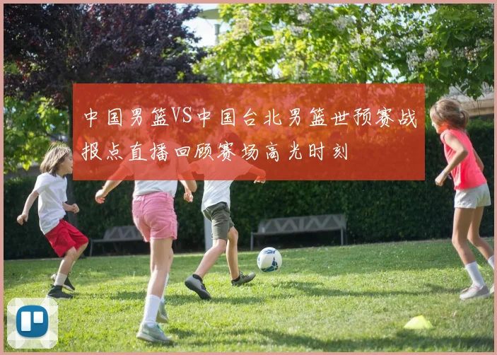 中国男篮VS中国台北男篮世预赛战报点直播回顾赛场高光时刻