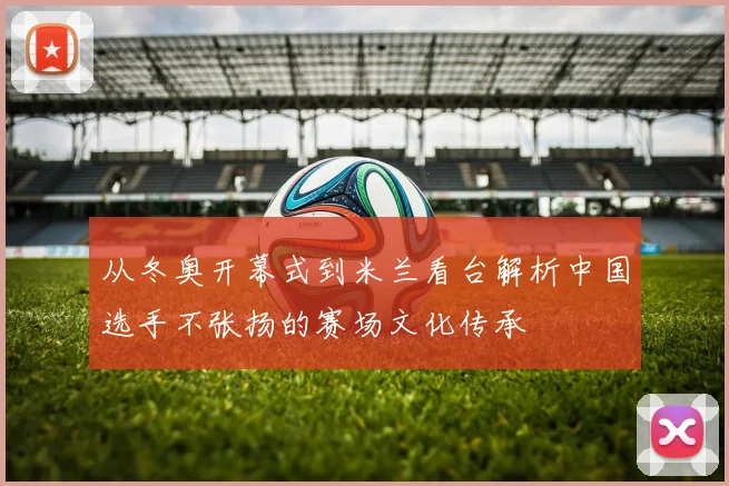 从冬奥开幕式到米兰看台解析中国选手不张扬的赛场文化传承