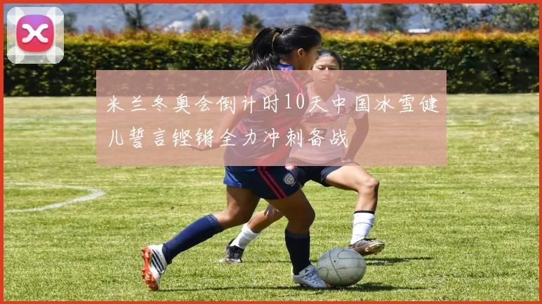 米兰冬奥会倒计时10天中国冰雪健儿誓言铿锵全力冲刺备战