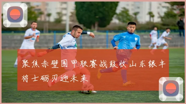 聚焦赤壁围甲联赛战鼓收山东银丰将士砺刃迎未来