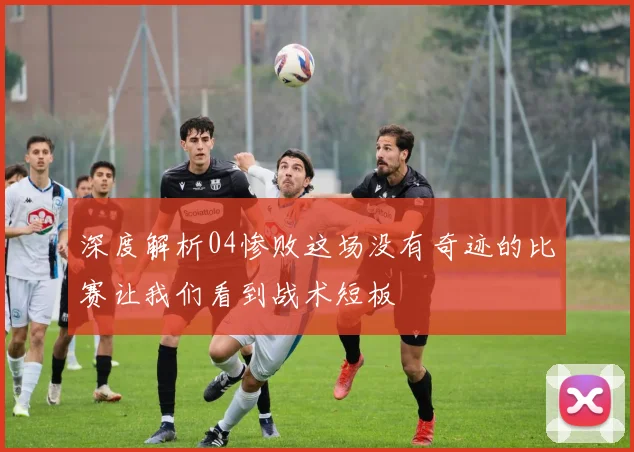 深度解析04惨败这场没有奇迹的比赛让我们看到战术短板