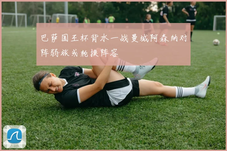 巴萨国王杯背水一战曼城阿森纳对阵弱旅或轮换阵容